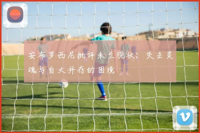 安布罗西尼批评米兰现状：失去灵魂与自大并存的困境