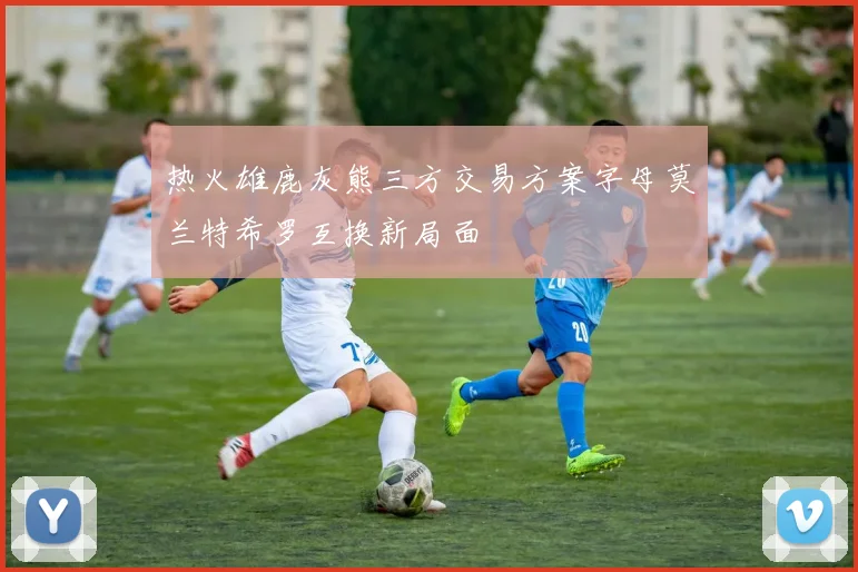 热火雄鹿灰熊三方交易方案字母莫兰特希罗互换新局面