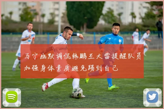 马宁幽默调侃韩鹏王大雷提醒队员加强身体素质避免踢到自己