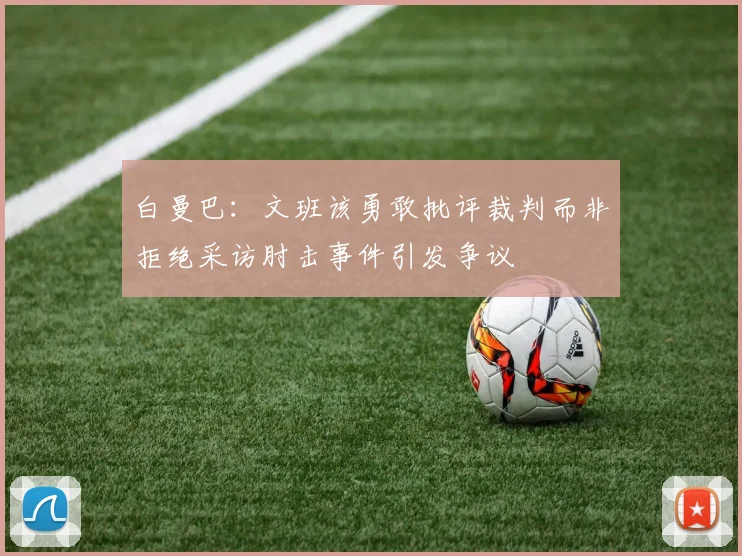 白曼巴：文班该勇敢批评裁判而非拒绝采访肘击事件引发争议