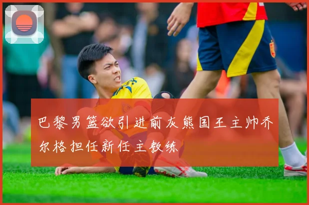 巴黎男篮欲引进前灰熊国王主帅乔尔格担任新任主教练