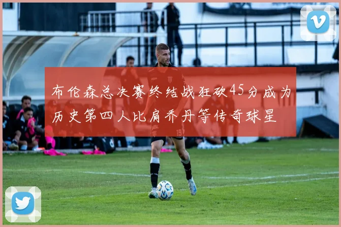 布伦森总决赛终结战狂砍45分成为历史第四人比肩乔丹等传奇球星