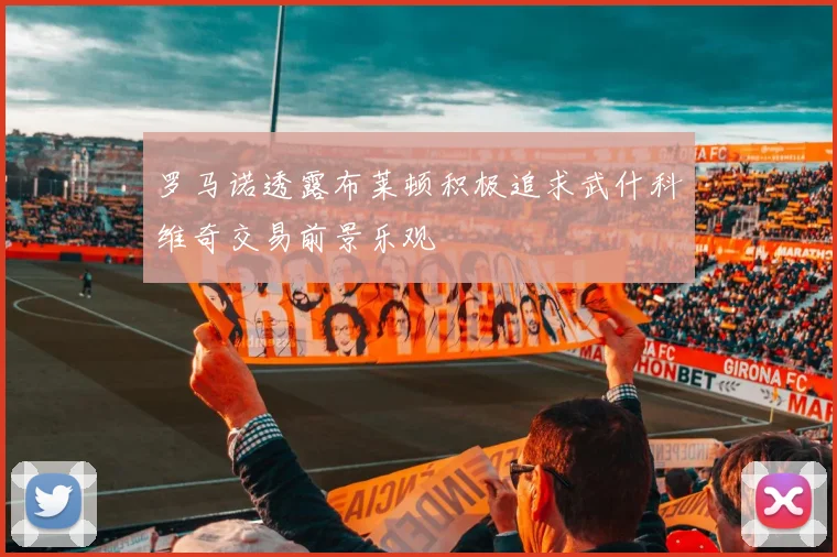 罗马诺透露布莱顿积极追求武什科维奇交易前景乐观