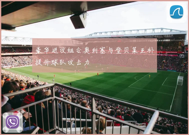 豪华进攻组合奥利塞与登贝莱互补提升球队攻击力