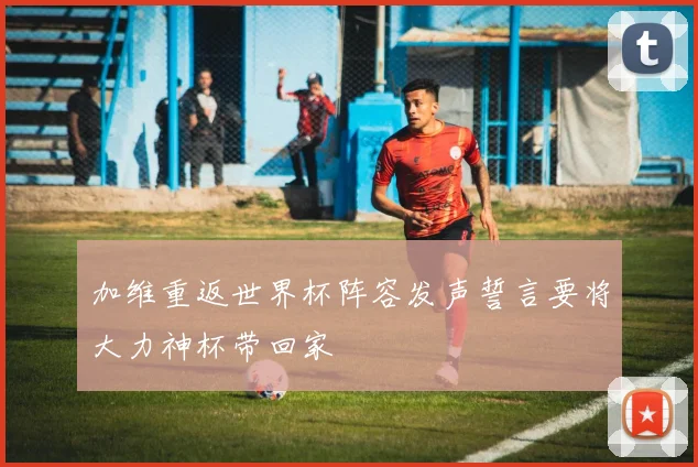 加维重返世界杯阵容发声誓言要将大力神杯带回家