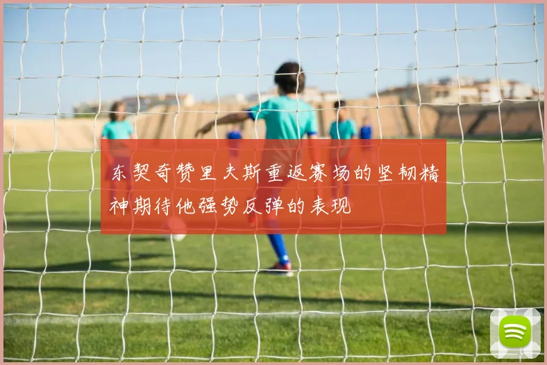 东契奇赞里夫斯重返赛场的坚韧精神期待他强势反弹的表现